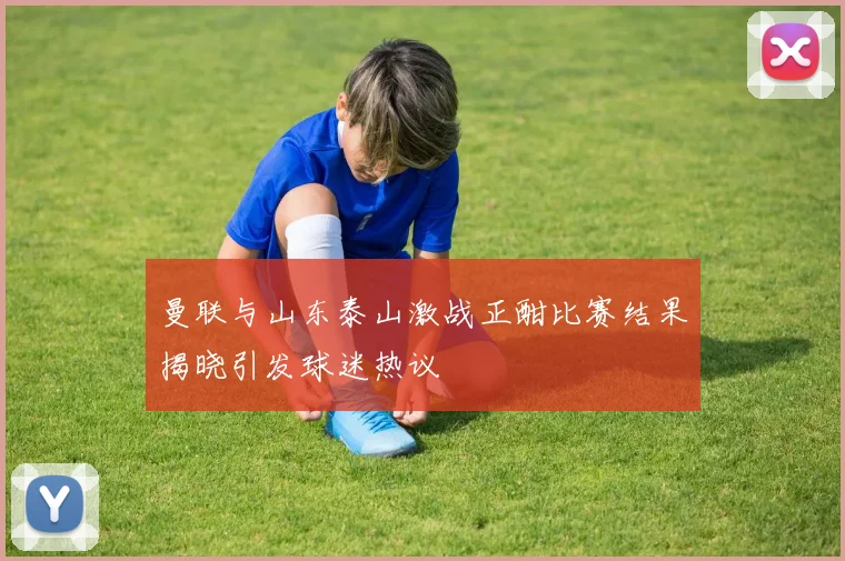 曼联与山东泰山激战正酣比赛结果揭晓引发球迷热议