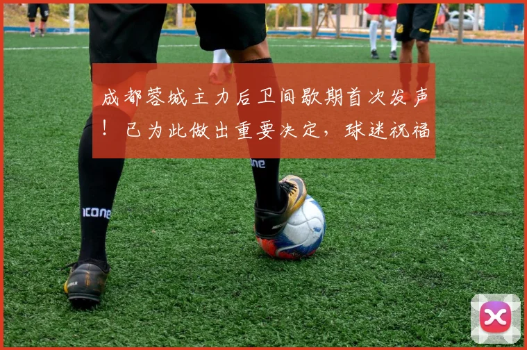 成都蓉城主力后卫间歇期首次发声！已为此做出重要决定，球迷祝福