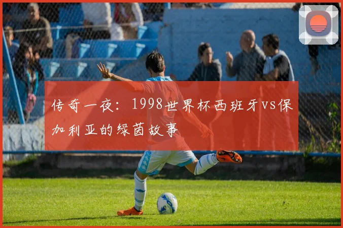 传奇一夜：1998世界杯西班牙vs保加利亚的绿茵故事