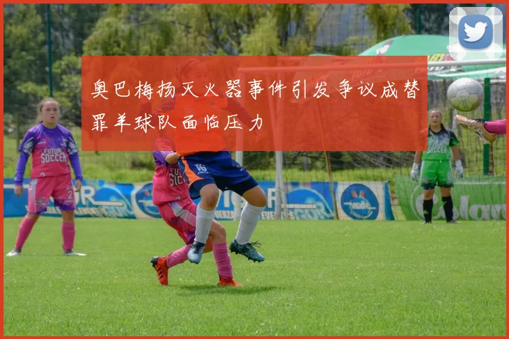 奥巴梅扬灭火器事件引发争议成替罪羊球队面临压力
