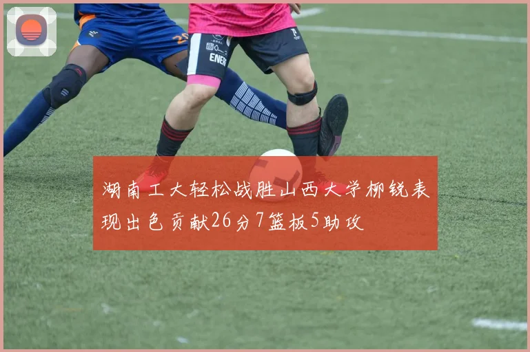 湖南工大轻松战胜山西大学柳锐表现出色贡献26分7篮板5助攻