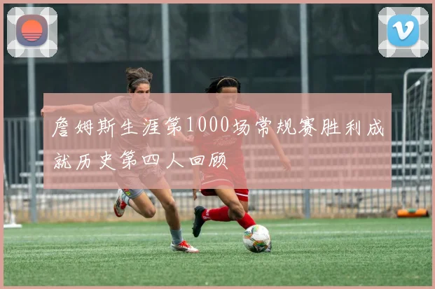 詹姆斯生涯第1000场常规赛胜利成就历史第四人回顾