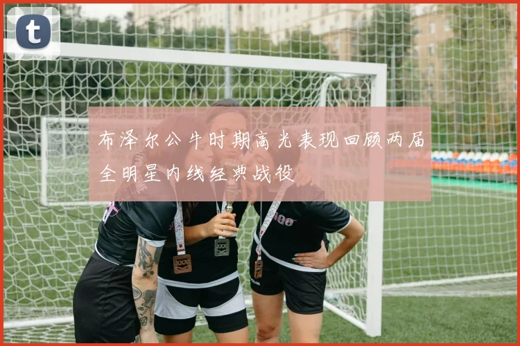 布泽尔公牛时期高光表现回顾两届全明星内线经典战役