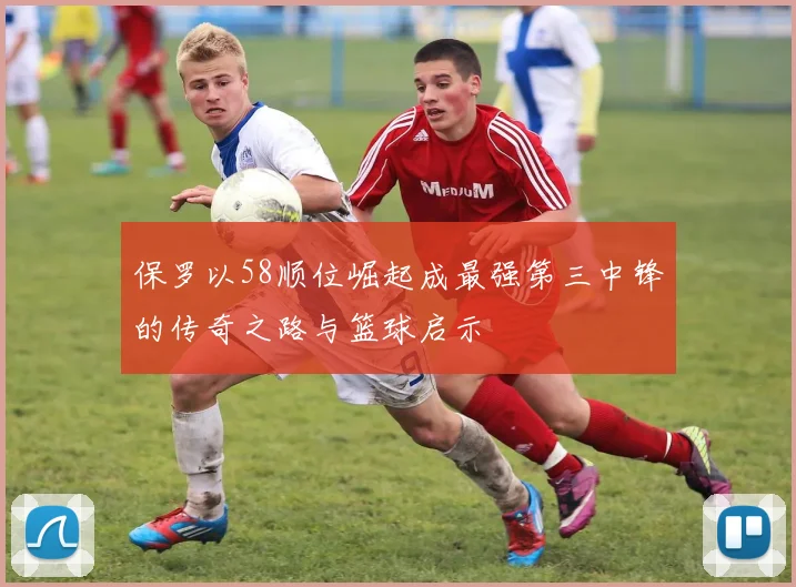 保罗以58顺位崛起成最强第三中锋的传奇之路与篮球启示