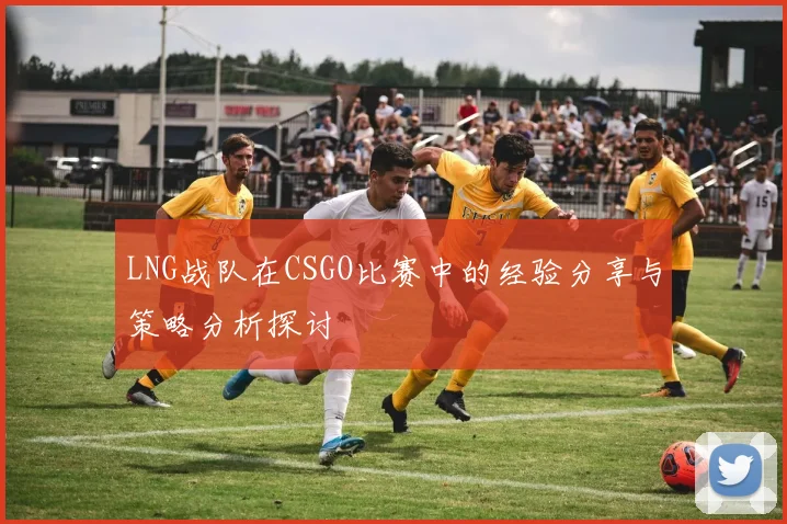 LNG战队在CSGO比赛中的经验分享与策略分析探讨