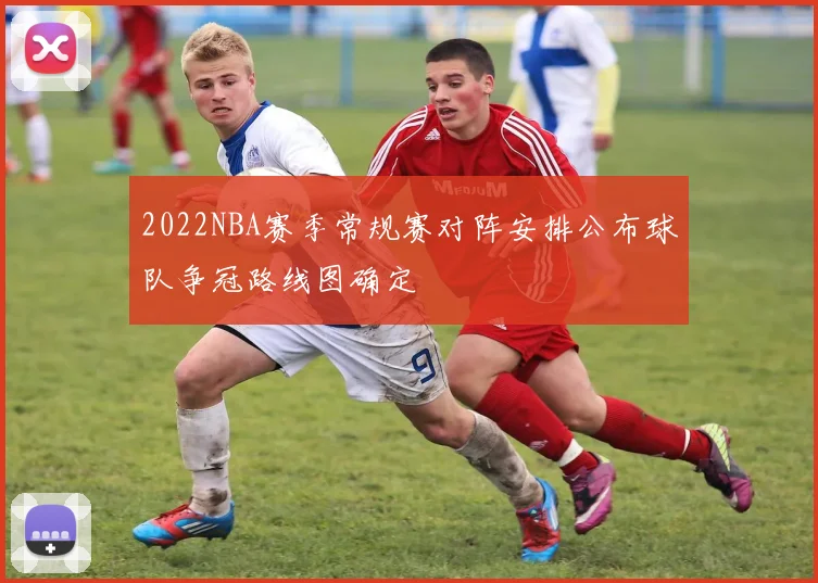 2022NBA赛季常规赛对阵安排公布球队争冠路线图确定