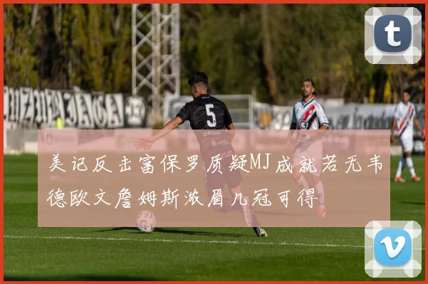 美记反击富保罗质疑MJ成就若无韦德欧文詹姆斯浓眉几冠可得