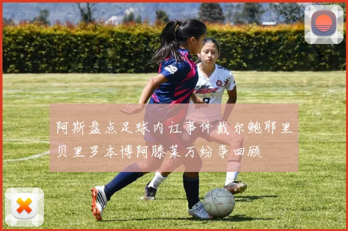 阿斯盘点足球内讧事件戴尔鲍耶里贝里罗本博阿滕莱万纷争回顾